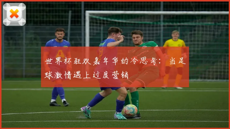 世界杯狂欢嘉年华的冷思考：当足球激情遇上过度营销