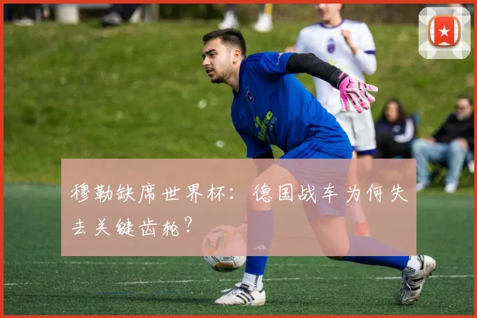 穆勒缺席世界杯：德国战车为何失去关键齿轮？