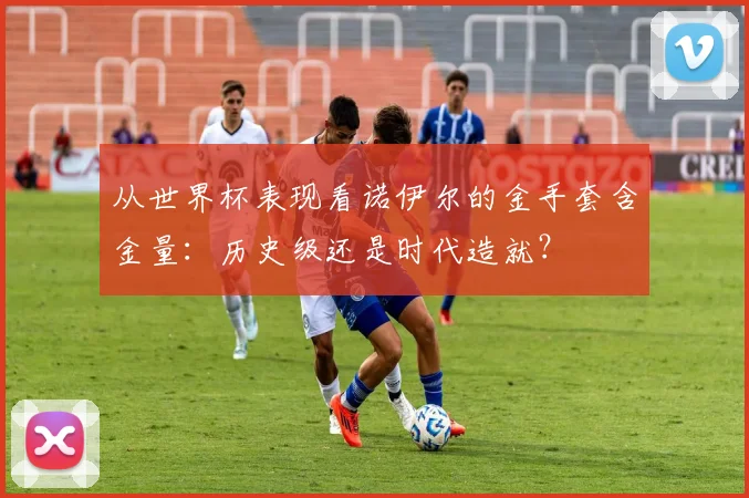 从世界杯表现看诺伊尔的金手套含金量：历史级还是时代造就？