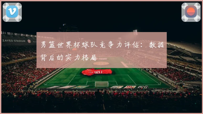 男篮世界杯球队竞争力评估：数据背后的实力格局