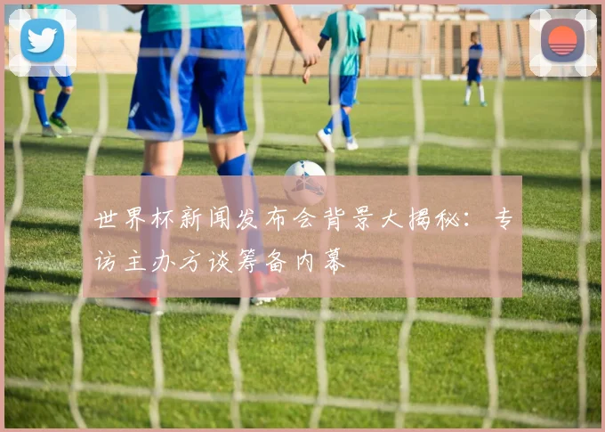 世界杯新闻发布会背景大揭秘：专访主办方谈筹备内幕