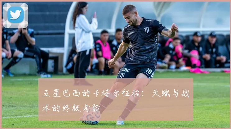 五星巴西的卡塔尔征程：天赋与战术的终极考验