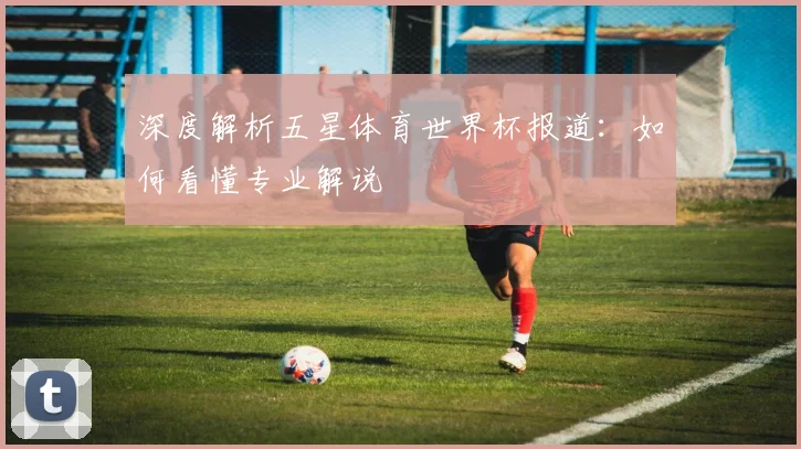 深度解析五星体育世界杯报道：如何看懂专业解说