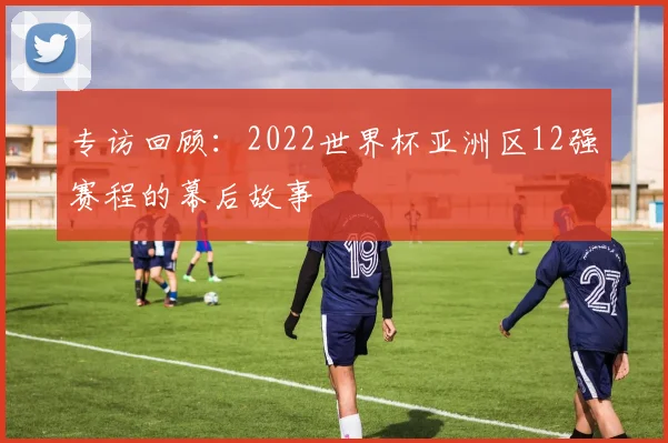专访回顾：2022世界杯亚洲区12强赛程的幕后故事