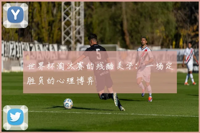 世界杯淘汰赛的残酷美学：一场定胜负的心理博弈
