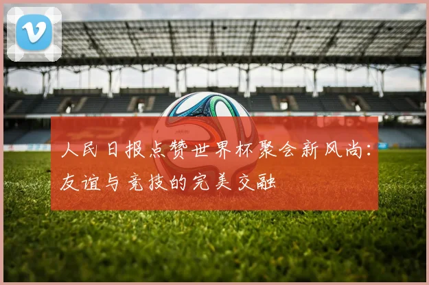 人民日报点赞世界杯聚会新风尚：友谊与竞技的完美交融