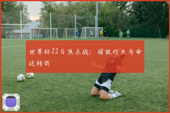 世界杯22日焦点战：宿敌对决与命运转折