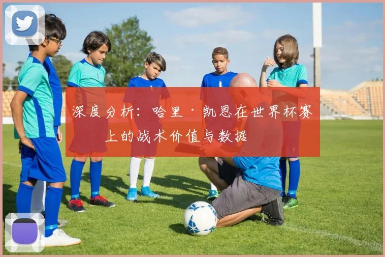 深度分析：哈里·凯恩在世界杯赛场上的战术价值与数据