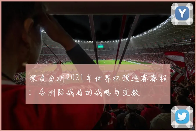 深度分析2021年世界杯预选赛赛程:各洲际战局的战略与变数