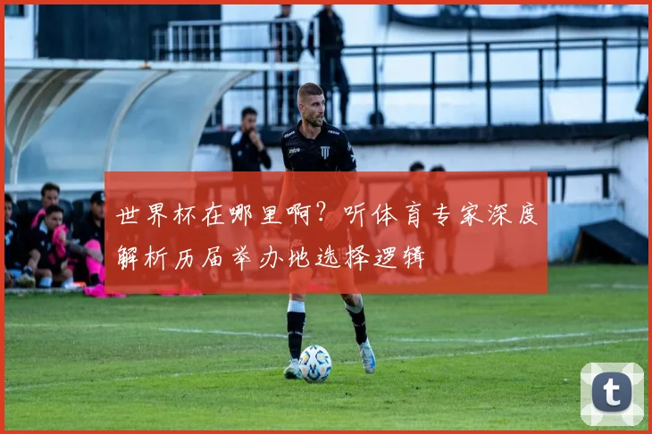 世界杯在哪里啊？听体育专家深度解析历届举办地选择逻辑