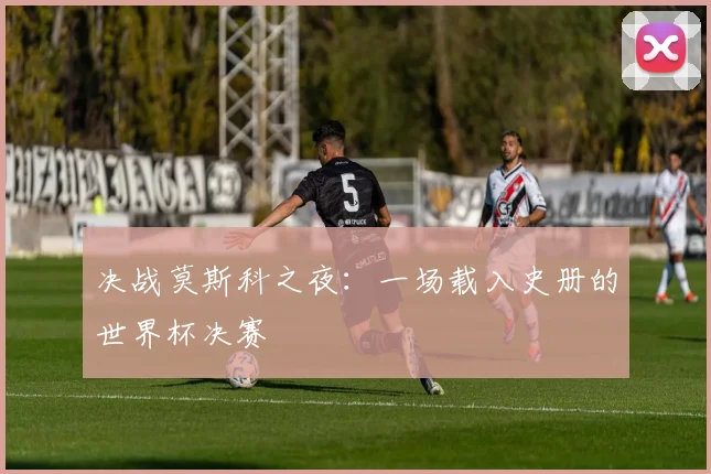决战莫斯科之夜：一场载入史册的世界杯决赛