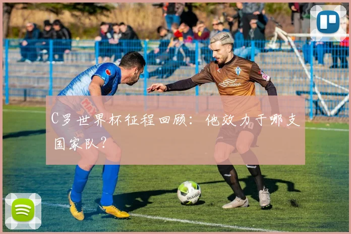 C罗世界杯征程回顾:他效力于哪支国家队?