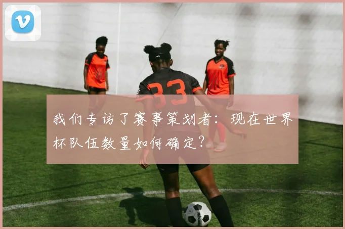 我们专访了赛事策划者:现在世界杯队伍数量如何确定?