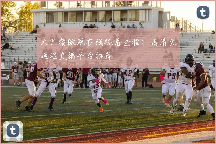 大巴黎欧冠在线观看全程：高清无延迟直播平台推荐