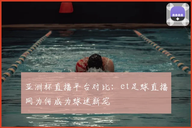 亚洲杯直播平台对比：et足球直播网为何成为球迷新宠