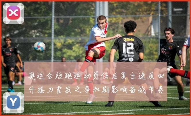 奥运会短跑运动员伤后复出速度回升接力首发之争加剧影响备战节奏