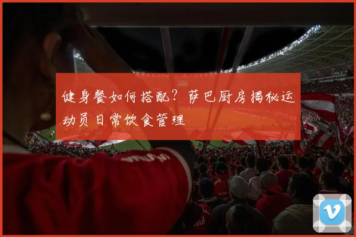 健身餐如何搭配？萨巴厨房揭秘运动员日常饮食管理