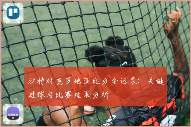 沙特对克罗地亚比分全记录：关键进球与比赛结果分析