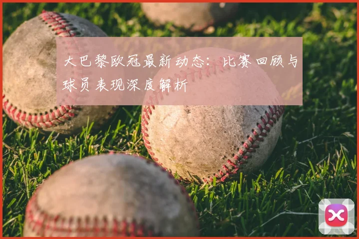 大巴黎欧冠最新动态：比赛回顾与球员表现深度解析