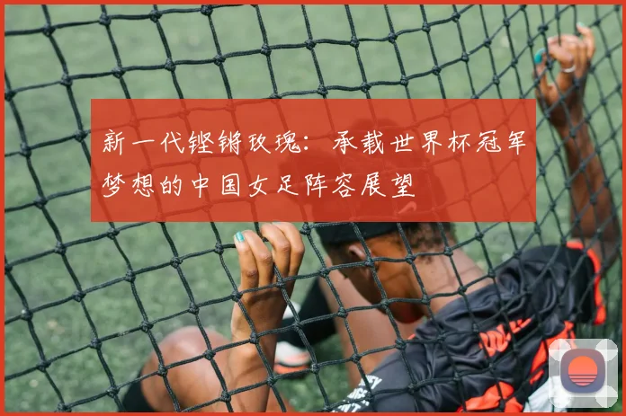 新一代铿锵玫瑰：承载世界杯冠军梦想的中国女足阵容展望
