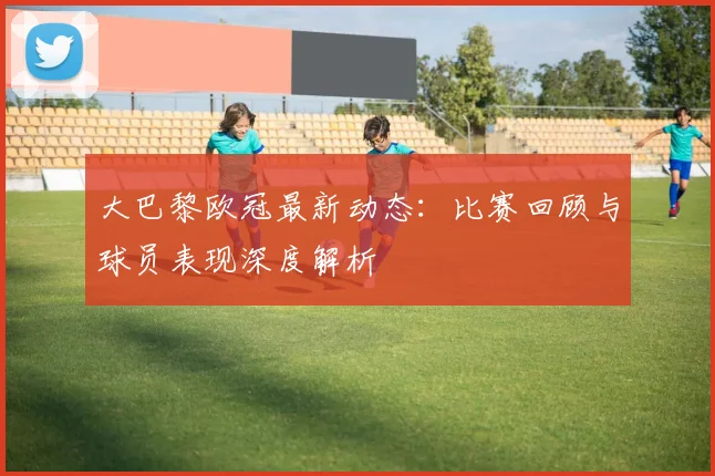 大巴黎欧冠最新动态：比赛回顾与球员表现深度解析