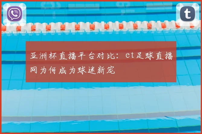 亚洲杯直播平台对比：et足球直播网为何成为球迷新宠