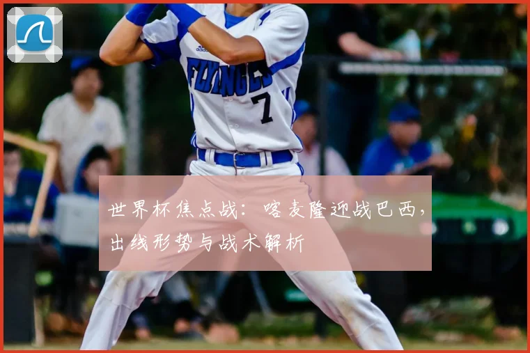 世界杯焦点战：喀麦隆迎战巴西，出线形势与战术解析