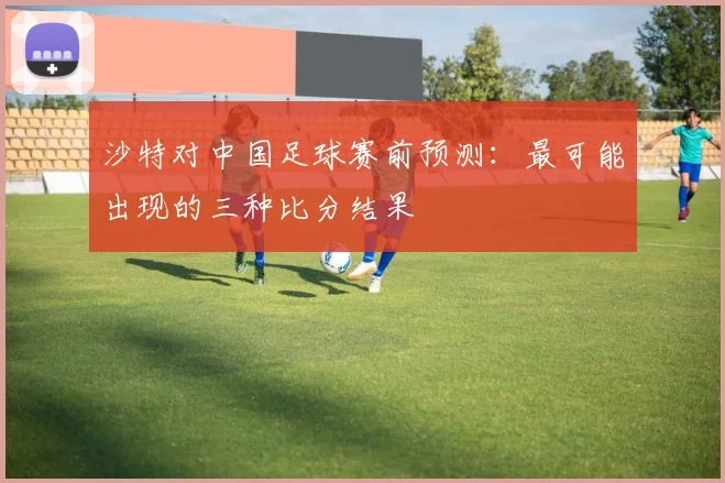 沙特对中国足球赛前预测：最可能出现的三种比分结果