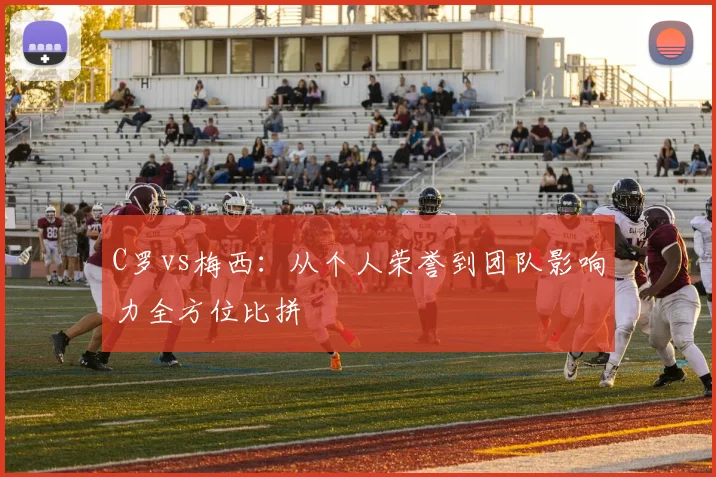 C罗vs梅西：从个人荣誉到团队影响力全方位比拼